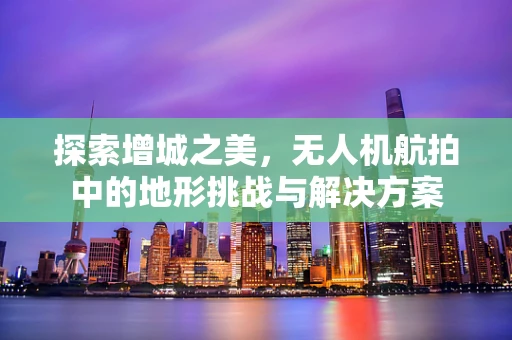 探索增城之美，无人机航拍中的地形挑战与解决方案