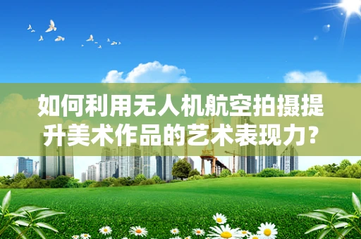 如何利用无人机航空拍摄提升美术作品的艺术表现力？
