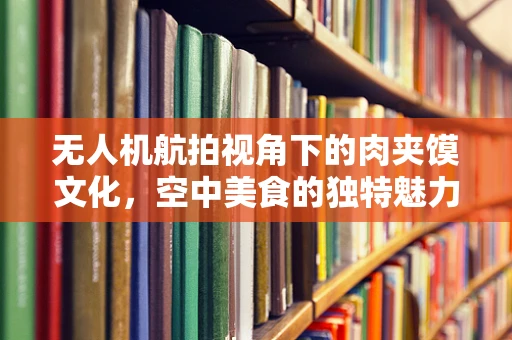 无人机航拍视角下的肉夹馍文化，空中美食的独特魅力