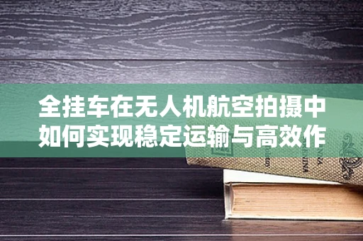 全挂车在无人机航空拍摄中如何实现稳定运输与高效作业？
