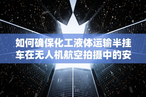 如何确保化工液体运输半挂车在无人机航空拍摄中的安全与合规性？