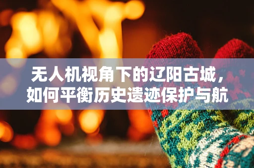 无人机视角下的辽阳古城，如何平衡历史遗迹保护与航拍需求？
