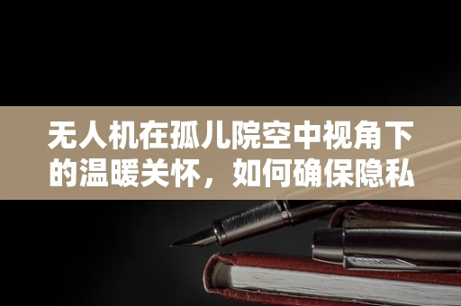无人机在孤儿院空中视角下的温暖关怀，如何确保隐私与安全的平衡？