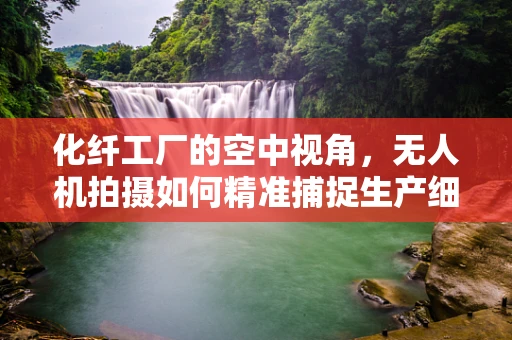 化纤工厂的空中视角，无人机拍摄如何精准捕捉生产细节？