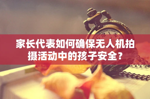 家长代表如何确保无人机拍摄活动中的孩子安全？