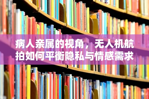 病人亲属的视角，无人机航拍如何平衡隐私与情感需求？