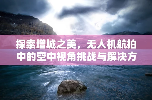 探索增城之美，无人机航拍中的空中视角挑战与解决方案