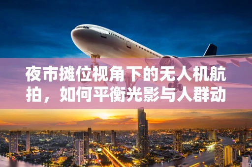 夜市摊位视角下的无人机航拍，如何平衡光影与人群动态？