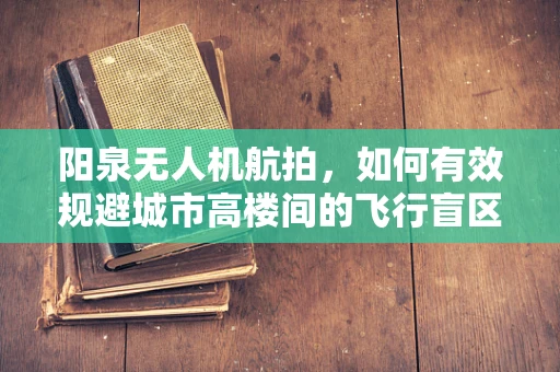 阳泉无人机航拍，如何有效规避城市高楼间的飞行盲区？
