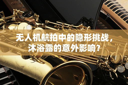 无人机航拍中的隐形挑战，沐浴露的意外影响？