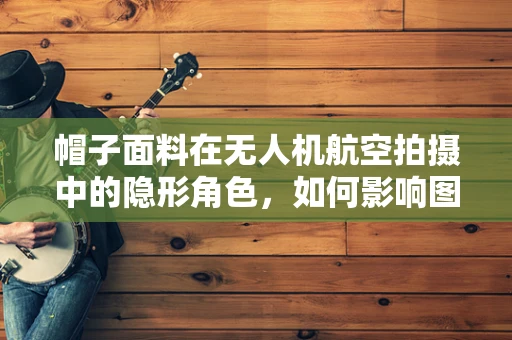 帽子面料在无人机航空拍摄中的隐形角色，如何影响图像质量与稳定性？