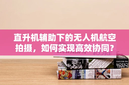 直升机辅助下的无人机航空拍摄，如何实现高效协同？