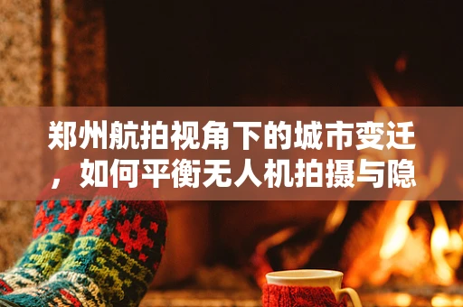 郑州航拍视角下的城市变迁，如何平衡无人机拍摄与隐私保护？