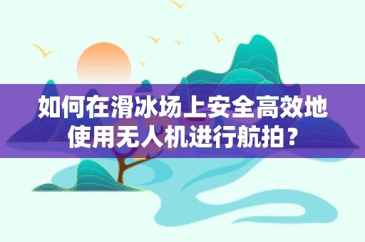 如何在滑冰场上安全高效地使用无人机进行航拍？