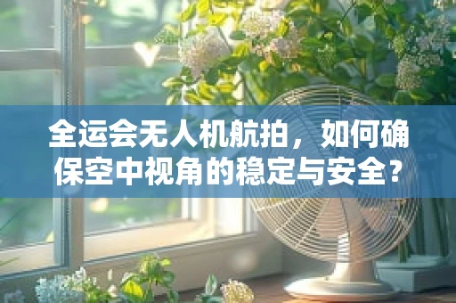 全运会无人机航拍，如何确保空中视角的稳定与安全？