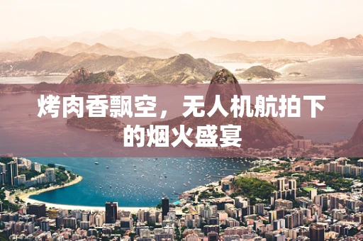 烤肉香飘空，无人机航拍下的烟火盛宴