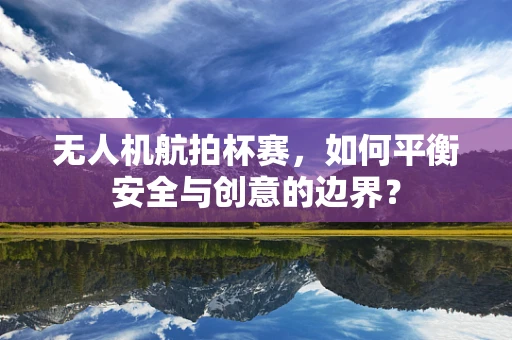 无人机航拍杯赛，如何平衡安全与创意的边界？