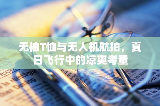 无袖T恤与无人机航拍，夏日飞行中的凉爽考量