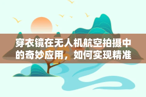 穿衣镜在无人机航空拍摄中的奇妙应用，如何实现精准定位与安全监控？