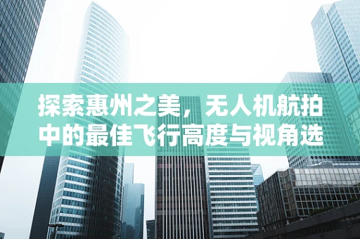 探索惠州之美，无人机航拍中的最佳飞行高度与视角选择