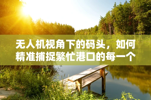无人机视角下的码头，如何精准捕捉繁忙港口的每一个细节？
