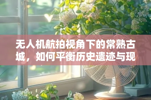 无人机航拍视角下的常熟古城，如何平衡历史遗迹与现代发展的视觉呈现？