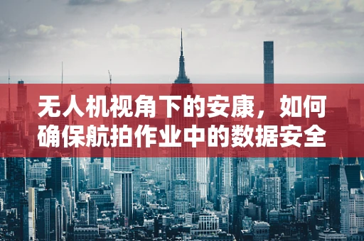 无人机视角下的安康，如何确保航拍作业中的数据安全与隐私保护？