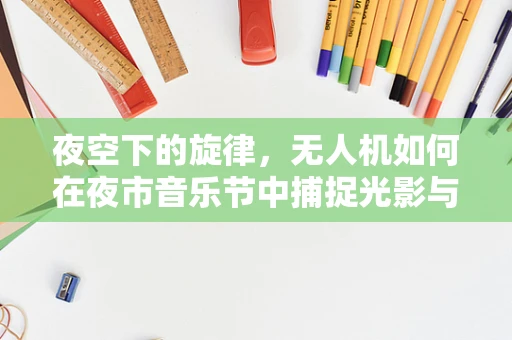夜空下的旋律，无人机如何在夜市音乐节中捕捉光影与声音的完美融合？