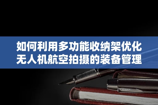 如何利用多功能收纳架优化无人机航空拍摄的装备管理？