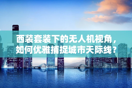 西装套装下的无人机视角，如何优雅捕捉城市天际线？