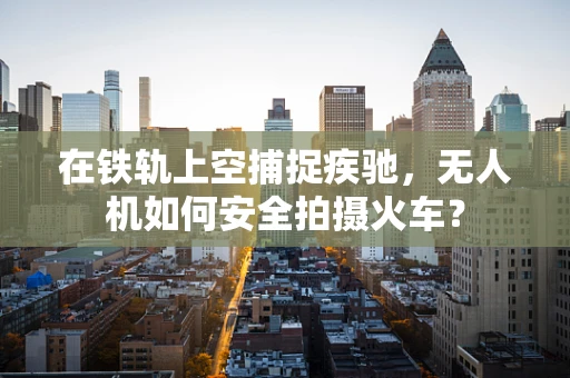 在铁轨上空捕捉疾驰，无人机如何安全拍摄火车？