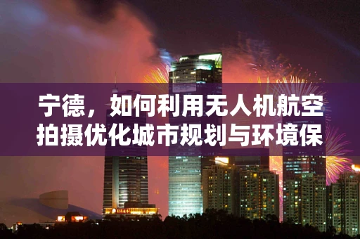 宁德，如何利用无人机航空拍摄优化城市规划与环境保护？