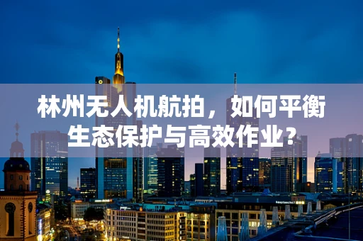 林州无人机航拍，如何平衡生态保护与高效作业？