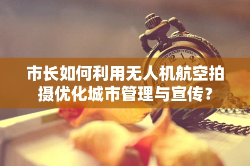 市长如何利用无人机航空拍摄优化城市管理与宣传？
