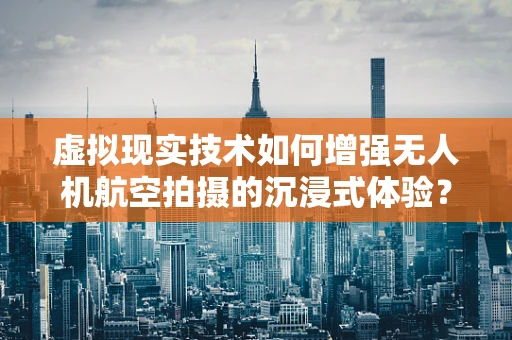 虚拟现实技术如何增强无人机航空拍摄的沉浸式体验？