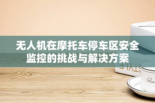 无人机在摩托车停车区安全监控的挑战与解决方案