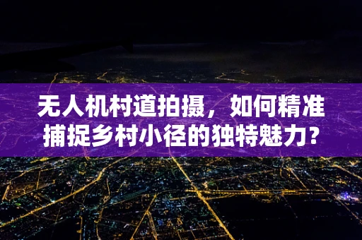 无人机村道拍摄，如何精准捕捉乡村小径的独特魅力？