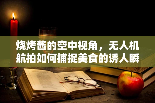 烧烤酱的空中视角，无人机航拍如何捕捉美食的诱人瞬间？