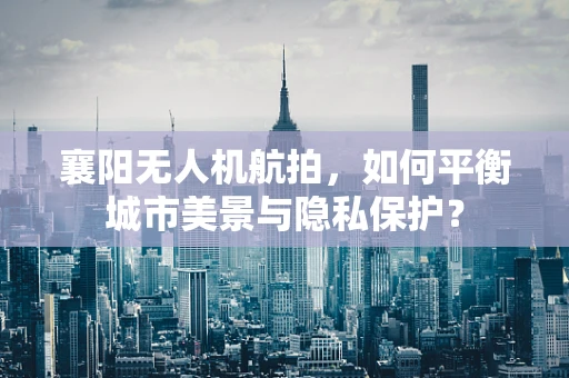 襄阳无人机航拍，如何平衡城市美景与隐私保护？