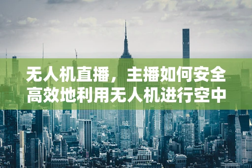 无人机直播，主播如何安全高效地利用无人机进行空中拍摄？