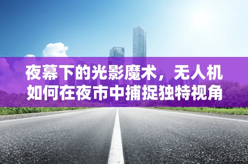 夜幕下的光影魔术，无人机如何在夜市中捕捉独特视角？