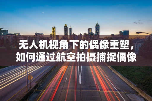 无人机视角下的偶像重塑，如何通过航空拍摄捕捉偶像的独特魅力？