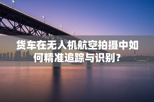 货车在无人机航空拍摄中如何精准追踪与识别？
