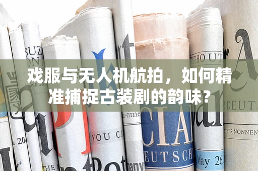 戏服与无人机航拍，如何精准捕捉古装剧的韵味？