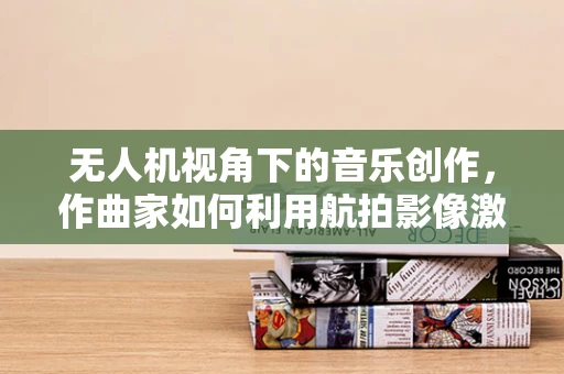 无人机视角下的音乐创作，作曲家如何利用航拍影像激发灵感？
