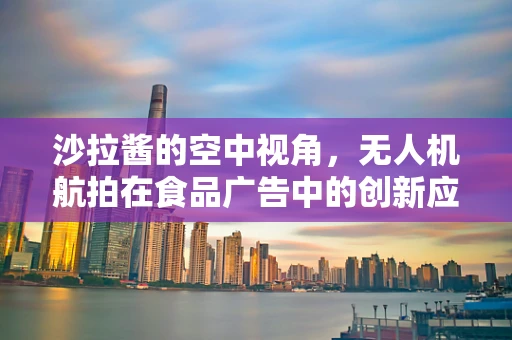 沙拉酱的空中视角，无人机航拍在食品广告中的创新应用？