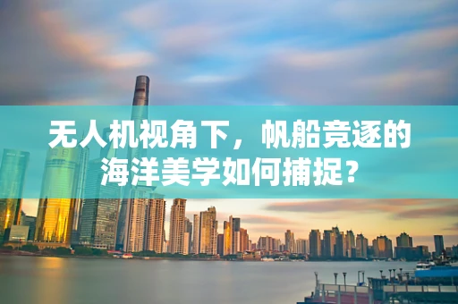 无人机视角下，帆船竞逐的海洋美学如何捕捉？