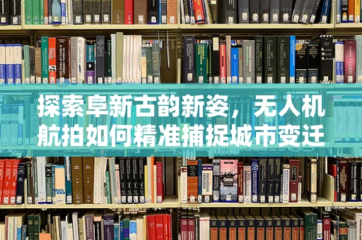 探索阜新古韵新姿，无人机航拍如何精准捕捉城市变迁？