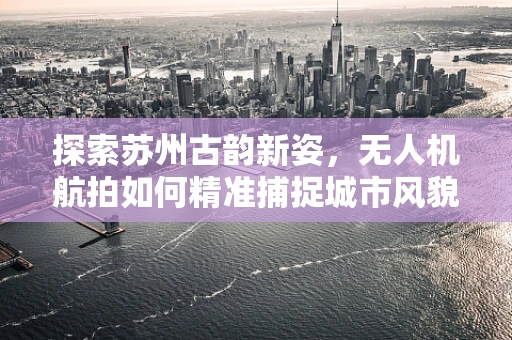 探索苏州古韵新姿，无人机航拍如何精准捕捉城市风貌？