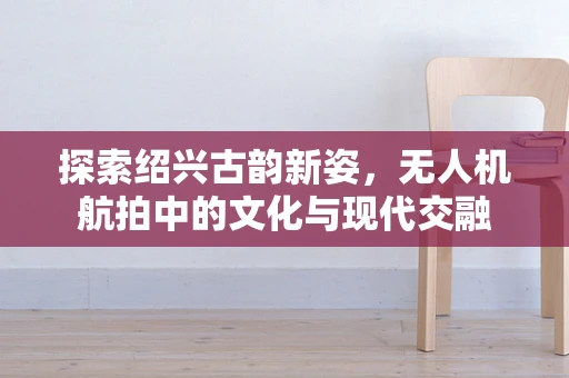 探索绍兴古韵新姿，无人机航拍中的文化与现代交融